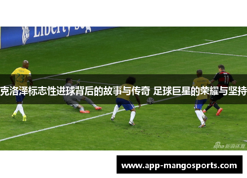 克洛泽标志性进球背后的故事与传奇 足球巨星的荣耀与坚持