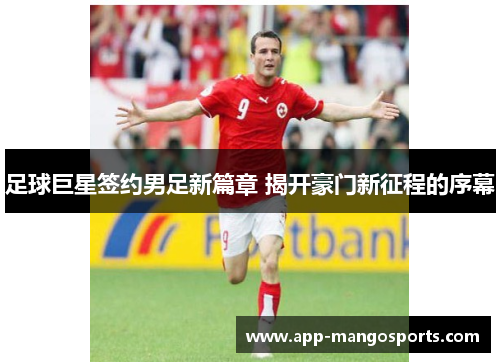足球巨星签约男足新篇章 揭开豪门新征程的序幕