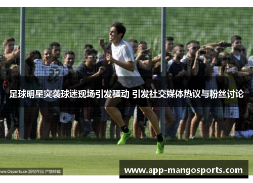 足球明星突袭球迷现场引发骚动 引发社交媒体热议与粉丝讨论