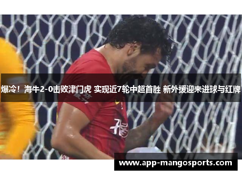 爆冷！海牛2-0击败津门虎 实现近7轮中超首胜 新外援迎来进球与红牌